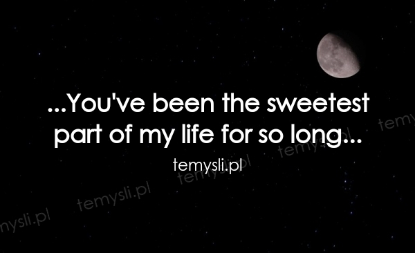 ...You've been the sweetest  part of my life for so long...