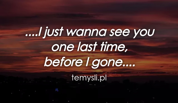 ....I just wanna see you  one last time,  before I gone....