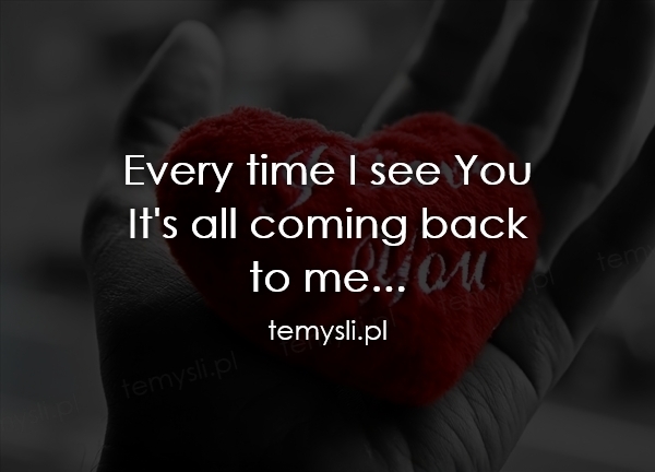 Every time I see You It's all coming back to me...