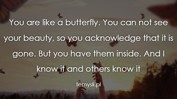 You are like a butterfly. You can not see your beauty, so y