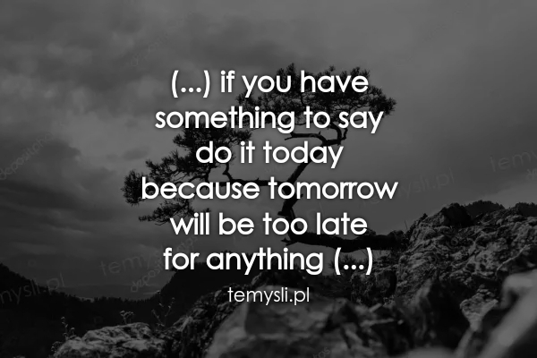 (...) if you have  something to say  do it today  because to