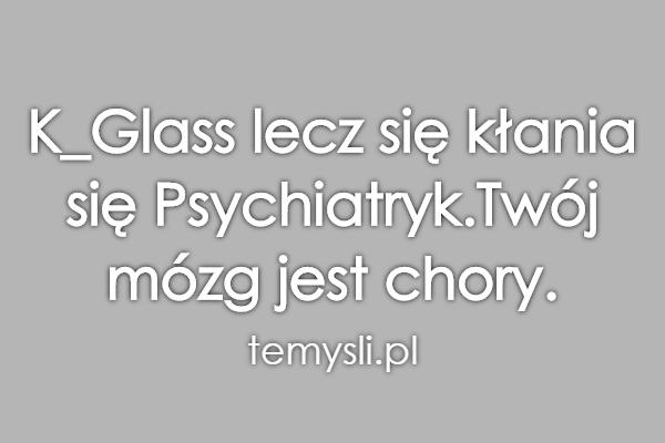 K_Glass lecz się kłania się Psychiatryk.Twój mózg jest chory