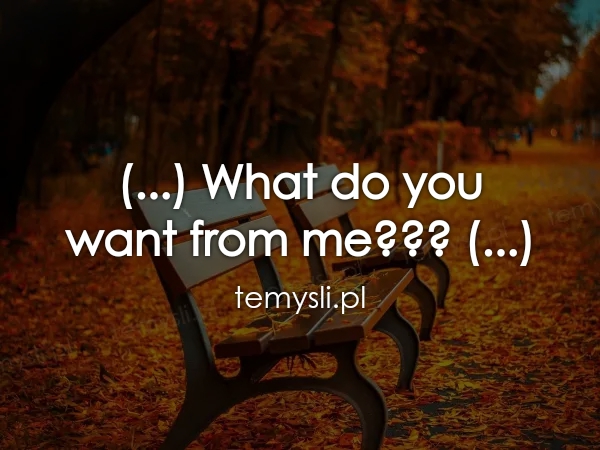 (...) What do you  want from me??? (...)